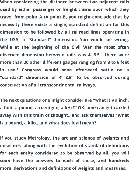 When considering the distance between two adjacent rails used by either passenger or freight trains upon which they travel from point A to point B, you might conclude that by necessity there exists a single, standard definition for this dimension to be followed by all railroad lines operating in the USA, a “Standard” dimension. You would be wrong. While at the beginning of the Civil War the most often observed dimension between rails was 4’ 8.5”, there were more than 20 other different gauges ranging from 3 to 6 feet in use.1 Congress would soon afterward settle on a “standard” dimension of 4’ 8.5” to be observed during construction of all transcontinental railways.  The next questions one might consider are “what is an inch, a foot, a pound, a roentgen, a kHz?” OK…one can get carried away with this train of thought…and ask themselves “What is a pound, a kilo…and what does it all mean?  If you study Metrology, the art and science of weights and measures, along with the evolution of standard definitions for each entity considered to be observed by all, you will soon have the answers to each of these, and hundreds more, derivations and definitions of weights and measures.