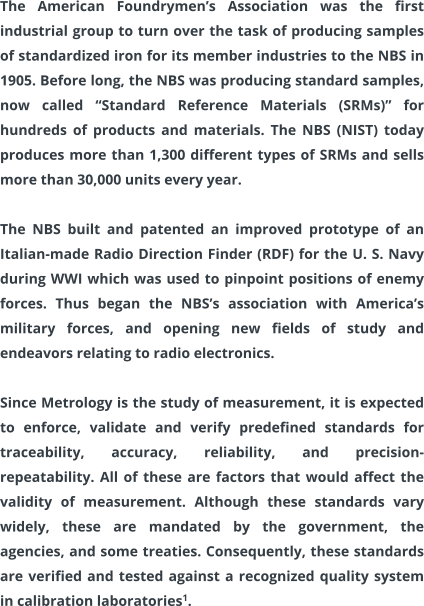 The American Foundrymen’s Association was the first industrial group to turn over the task of producing samples of standardized iron for its member industries to the NBS in 1905. Before long, the NBS was producing standard samples, now called “Standard Reference Materials (SRMs)” for hundreds of products and materials. The NBS (NIST) today produces more than 1,300 different types of SRMs and sells more than 30,000 units every year.  The NBS built and patented an improved prototype of an Italian-made Radio Direction Finder (RDF) for the U. S. Navy during WWI which was used to pinpoint positions of enemy forces. Thus began the NBS’s association with America’s military forces, and opening new fields of study and endeavors relating to radio electronics.  Since Metrology is the study of measurement, it is expected to enforce, validate and verify predefined standards for traceability, accuracy, reliability, and precision-repeatability. All of these are factors that would affect the validity of measurement. Although these standards vary widely, these are mandated by the government, the agencies, and some treaties. Consequently, these standards are verified and tested against a recognized quality system in calibration laboratories1.