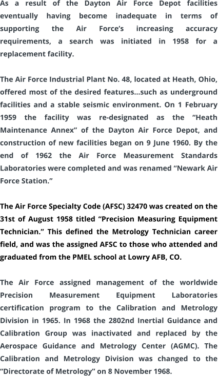 As a result of the Dayton Air Force Depot facilities eventually having become inadequate in terms of supporting the Air Force’s increasing accuracy requirements, a search was initiated in 1958 for a replacement facility.  The Air Force Industrial Plant No. 48, located at Heath, Ohio, offered most of the desired features…such as underground facilities and a stable seismic environment. On 1 February 1959 the facility was re-designated as the “Heath Maintenance Annex” of the Dayton Air Force Depot, and construction of new facilities began on 9 June 1960. By the end of 1962 the Air Force Measurement Standards Laboratories were completed and was renamed “Newark Air Force Station.”  The Air Force Specialty Code (AFSC) 32470 was created on the 31st of August 1958 titled “Precision Measuring Equipment Technician.” This defined the Metrology Technician career field, and was the assigned AFSC to those who attended and graduated from the PMEL school at Lowry AFB, CO.   The Air Force assigned management of the worldwide Precision Measurement Equipment Laboratories certification program to the Calibration and Metrology Division in 1965. In 1968 the 2802nd Inertial Guidance and Calibration Group was inactivated and replaced by the Aerospace Guidance and Metrology Center (AGMC). The Calibration and Metrology Division was changed to the “Directorate of Metrology” on 8 November 1968.