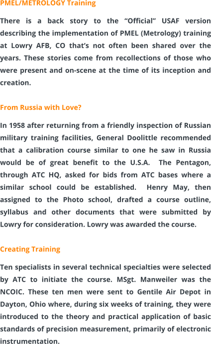 PMEL/METROLOGY Training  There is a back story to the “Official” USAF version describing the implementation of PMEL (Metrology) training at Lowry AFB, CO that’s not often been shared over the years. These stories come from recollections of those who were present and on-scene at the time of its inception and creation.  From Russia with Love? In 1958 after returning from a friendly inspection of Russian military training facilities, General Doolittle recommended that a calibration course similar to one he saw in Russia would be of great benefit to the U.S.A.  The Pentagon, through ATC HQ, asked for bids from ATC bases where a similar school could be established.  Henry May, then assigned to the Photo school, drafted a course outline, syllabus and other documents that were submitted by Lowry for consideration. Lowry was awarded the course.  Creating Training Ten specialists in several technical specialties were selected by ATC to initiate the course. MSgt. Manweiler was the NCOIC. These ten men were sent to Gentile Air Depot in Dayton, Ohio where, during six weeks of training, they were introduced to the theory and practical application of basic standards of precision measurement, primarily of electronic instrumentation.