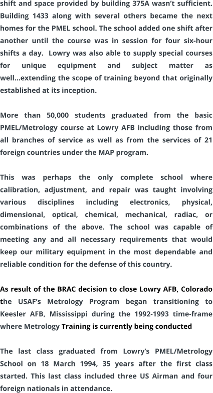 shift and space provided by building 375A wasn’t sufficient. Building 1433 along with several others became the next homes for the PMEL school. The school added one shift after another until the course was in session for four six-hour shifts a day.  Lowry was also able to supply special courses for unique equipment and subject matter as well…extending the scope of training beyond that originally established at its inception.  More than 50,000 students graduated from the basic PMEL/Metrology course at Lowry AFB including those from all branches of service as well as from the services of 21 foreign countries under the MAP program.  This was perhaps the only complete school where calibration, adjustment, and repair was taught involving various disciplines including electronics, physical, dimensional, optical, chemical, mechanical, radiac, or combinations of the above. The school was capable of meeting any and all necessary requirements that would keep our military equipment in the most dependable and reliable condition for the defense of this country.  As result of the BRAC decision to close Lowry AFB, Colorado the USAF’s Metrology Program began transitioning to Keesler AFB, Mississippi during the 1992-1993 time-frame where Metrology Training is currently being conducted  The last class graduated from Lowry’s PMEL/Metrology School on 18 March 1994, 35 years after the first class started. This last class included three US Airman and four foreign nationals in attendance.