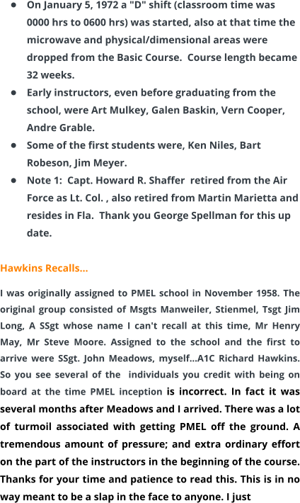 •	On January 5, 1972 a "D" shift (classroom time was 0000 hrs to 0600 hrs) was started, also at that time the microwave and physical/dimensional areas were dropped from the Basic Course.  Course length became 32 weeks. •	Early instructors, even before graduating from the school, were Art Mulkey, Galen Baskin, Vern Cooper, Andre Grable. •	Some of the first students were, Ken Niles, Bart Robeson, Jim Meyer. •	Note 1:  Capt. Howard R. Shaffer  retired from the Air Force as Lt. Col. , also retired from Martin Marietta and resides in Fla.  Thank you George Spellman for this up date.  Hawkins Recalls… I was originally assigned to PMEL school in November 1958. The original group consisted of Msgts Manweiler, Stienmel, Tsgt Jim Long, A SSgt whose name I can't recall at this time, Mr Henry May, Mr Steve Moore. Assigned to the school and the first to arrive were SSgt. John Meadows, myself…A1C Richard Hawkins. So you see several of the  individuals you credit with being on board at the time PMEL inception is incorrect. In fact it was several months after Meadows and I arrived. There was a lot of turmoil associated with getting PMEL off the ground. A tremendous amount of pressure; and extra ordinary effort on the part of the instructors in the beginning of the course. Thanks for your time and patience to read this. This is in no way meant to be a slap in the face to anyone. I just