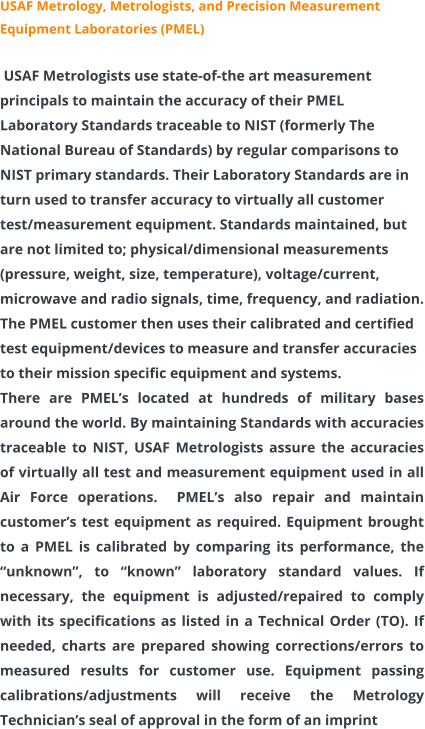 USAF Metrology, Metrologists, and Precision Measurement Equipment Laboratories (PMEL) USAF Metrologists use state-of-the art measurement principals to maintain the accuracy of their PMEL Laboratory Standards traceable to NIST (formerly The National Bureau of Standards) by regular comparisons to NIST primary standards. Their Laboratory Standards are in turn used to transfer accuracy to virtually all customer test/measurement equipment. Standards maintained, but are not limited to; physical/dimensional measurements (pressure, weight, size, temperature), voltage/current, microwave and radio signals, time, frequency, and radiation. The PMEL customer then uses their calibrated and certified test equipment/devices to measure and transfer accuracies to their mission specific equipment and systems. There are PMEL’s located at hundreds of military bases around the world. By maintaining Standards with accuracies traceable to NIST, USAF Metrologists assure the accuracies of virtually all test and measurement equipment used in all Air Force operations.  PMEL’s also repair and maintain customer’s test equipment as required. Equipment brought to a PMEL is calibrated by comparing its performance, the “unknown”, to “known” laboratory standard values. If necessary, the equipment is adjusted/repaired to comply with its specifications as listed in a Technical Order (TO). If needed, charts are prepared showing corrections/errors to measured results for customer use. Equipment passing calibrations/adjustments will receive the Metrology Technician’s seal of approval in the form of an imprint