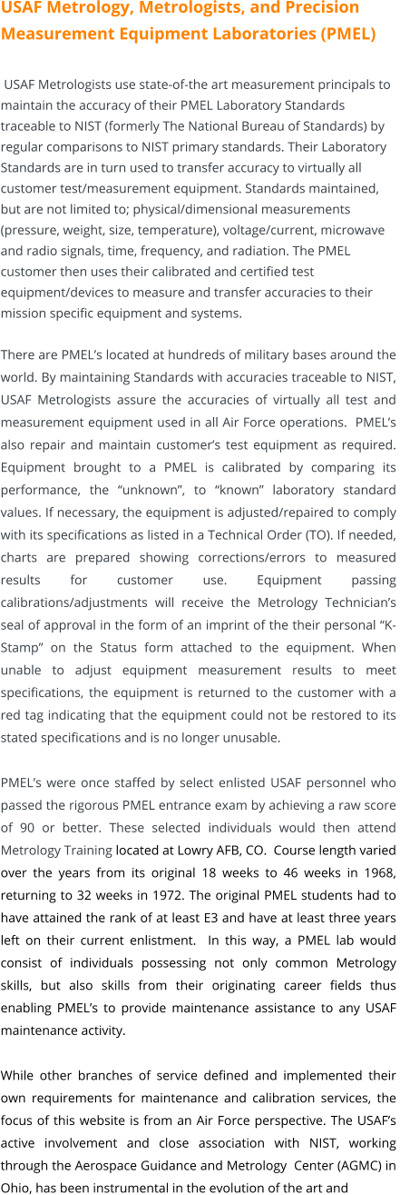 USAF Metrology, Metrologists, and Precision Measurement Equipment Laboratories (PMEL) USAF Metrologists use state-of-the art measurement principals to maintain the accuracy of their PMEL Laboratory Standards traceable to NIST (formerly The National Bureau of Standards) by regular comparisons to NIST primary standards. Their Laboratory Standards are in turn used to transfer accuracy to virtually all customer test/measurement equipment. Standards maintained, but are not limited to; physical/dimensional measurements (pressure, weight, size, temperature), voltage/current, microwave and radio signals, time, frequency, and radiation. The PMEL customer then uses their calibrated and certified test equipment/devices to measure and transfer accuracies to their mission specific equipment and systems.  There are PMEL’s located at hundreds of military bases around the world. By maintaining Standards with accuracies traceable to NIST, USAF Metrologists assure the accuracies of virtually all test and measurement equipment used in all Air Force operations.  PMEL’s also repair and maintain customer’s test equipment as required. Equipment brought to a PMEL is calibrated by comparing its performance, the “unknown”, to “known” laboratory standard values. If necessary, the equipment is adjusted/repaired to comply with its specifications as listed in a Technical Order (TO). If needed, charts are prepared showing corrections/errors to measured results for customer use. Equipment passing calibrations/adjustments will receive the Metrology Technician’s seal of approval in the form of an imprint of the their personal “K-Stamp” on the Status form attached to the equipment. When unable to adjust equipment measurement results to meet specifications, the equipment is returned to the customer with a red tag indicating that the equipment could not be restored to its stated specifications and is no longer unusable.   PMEL’s were once staffed by select enlisted USAF personnel who passed the rigorous PMEL entrance exam by achieving a raw score of 90 or better. These selected individuals would then attend Metrology Training located at Lowry AFB, CO.  Course length varied over the years from its original 18 weeks to 46 weeks in 1968, returning to 32 weeks in 1972. The original PMEL students had to have attained the rank of at least E3 and have at least three years left on their current enlistment.  In this way, a PMEL lab would consist of individuals possessing not only common Metrology skills, but also skills from their originating career fields thus enabling PMEL’s to provide maintenance assistance to any USAF maintenance activity.  While other branches of service defined and implemented their own requirements for maintenance and calibration services, the focus of this website is from an Air Force perspective. The USAF’s active involvement and close association with NIST, working  through the Aerospace Guidance and Metrology  Center (AGMC) in Ohio, has been instrumental in the evolution of the art and