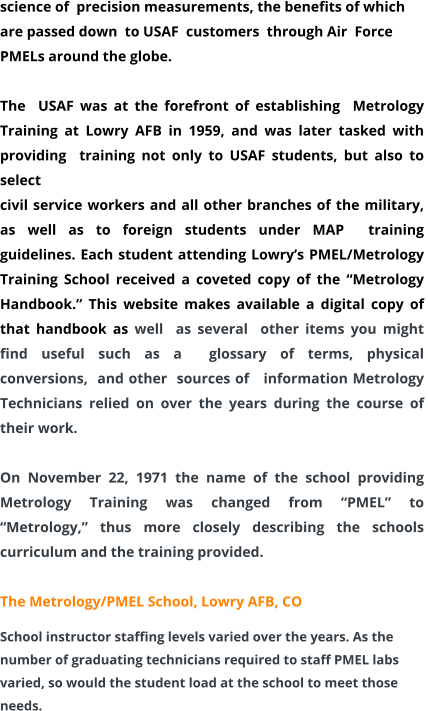 science of  precision measurements, the benefits of which are passed down  to USAF  customers  through Air  Force PMELs around the globe.    The  USAF was at the forefront of establishing  Metrology Training at Lowry AFB in 1959, and was later tasked with  providing  training not only to USAF students, but also to select  civil service workers and all other branches of the military,  as well as to foreign students under MAP  training guidelines. Each student attending Lowry’s PMEL/Metrology Training School received a coveted copy of the “Metrology  Handbook.” This website makes available a digital copy of that handbook as well  as several  other items you might find useful such as a  glossary of terms, physical  conversions,  and other  sources of   information Metrology Technicians relied on over the years during the course of their work.  On November 22, 1971 the name of the school providing Metrology Training was changed from “PMEL” to “Metrology,” thus more closely describing the schools curriculum and the training provided.  The Metrology/PMEL School, Lowry AFB, CO School instructor staffing levels varied over the years. As the number of graduating technicians required to staff PMEL labs varied, so would the student load at the school to meet those needs.