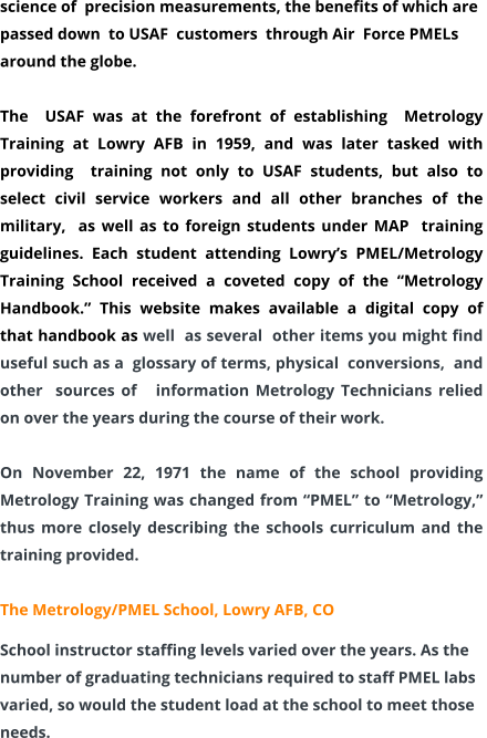 science of  precision measurements, the benefits of which are passed down  to USAF  customers  through Air  Force PMELs around the globe.    The  USAF was at the forefront of establishing  Metrology Training at Lowry AFB in 1959, and was later tasked with  providing  training not only to USAF students, but also to select civil service workers and all other branches of the military,  as well as to foreign students under MAP  training guidelines. Each student attending Lowry’s PMEL/Metrology Training School received a coveted copy of the “Metrology  Handbook.” This website makes available a digital copy of that handbook as well  as several  other items you might find useful such as a  glossary of terms, physical  conversions,  and other  sources of   information Metrology Technicians relied on over the years during the course of their work.  On November 22, 1971 the name of the school providing Metrology Training was changed from “PMEL” to “Metrology,” thus more closely describing the schools curriculum and the training provided.  The Metrology/PMEL School, Lowry AFB, CO School instructor staffing levels varied over the years. As the number of graduating technicians required to staff PMEL labs varied, so would the student load at the school to meet those needs.