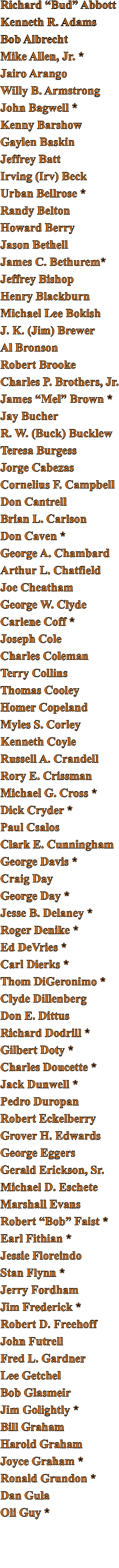 Richard “Bud” Abbott Kenneth R. Adams Bob Albrecht Mike Allen, Jr. * Jairo Arango Willy B. Armstrong John Bagwell * Kenny Barshow Gaylen Baskin Jeffrey Batt Irving (Irv) Beck Urban Bellrose * Randy Belton Howard Berry Jason Bethell James C. Bethurem* Jeffrey Bishop Henry Blackburn Michael Lee Bokish J. K. (Jim) Brewer Al Bronson Robert Brooke Charles P. Brothers, Jr. James “Mel” Brown * Jay Bucher R. W. (Buck) Bucklew Teresa Burgess Jorge Cabezas Cornelius F. Campbell Don Cantrell Brian L. Carlson Don Caven * George A. Chambard Arthur L. Chatfield Joe Cheatham George W. Clyde Carlene Coff * Joseph Cole Charles Coleman Terry Collins Thomas Cooley Homer Copeland Myles S. Corley Kenneth Coyle Russell A. Crandell Rory E. Crissman Michael G. Cross * Dick Cryder * Paul Csalos Clark E. Cunningham George Davis * Craig Day George Day * Jesse B. Delaney * Roger Denike * Ed DeVries * Carl Dierks * Thom DiGeronimo * Clyde Dillenberg Don E. Dittus Richard Dodrill * Gilbert Doty * Charles Doucette * Jack Dunwell * Pedro Duropan Robert Eckelberry Grover H. Edwards George Eggers Gerald Erickson, Sr. Michael D. Eschete Marshall Evans Robert “Bob” Faist * Earl Fithian * Jessie Floreindo Stan Flynn * Jerry Fordham Jim Frederick * Robert D. Freehoff John Futrell Fred L. Gardner Lee Getchel Bob Glasmeir Jim Golightly * Bill Graham Harold Graham Joyce Graham * Ronald Grundon * Dan Gula Oli Guy *